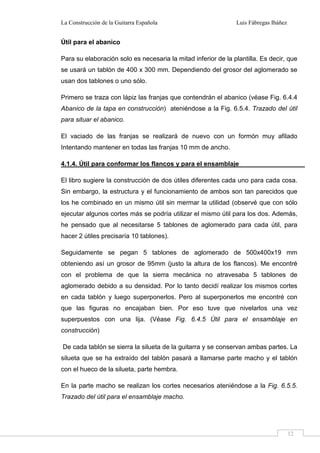 La Construcción de la Guitarra Española Luis Fábregas Ibáñez
12
Útil para el abanico
Para su elaboración solo es necesaria la mitad inferior de la plantilla. Es decir, que
se usará un tablón de 400 x 300 mm. Dependiendo del grosor del aglomerado se
usan dos tablones o uno sólo.
Primero se traza con lápiz las franjas que contendrán el abanico (véase Fig. 6.4.4
Abanico de la tapa en construcción) ateniéndose a la Fig. 6.5.4. Trazado del útil
para situar el abanico.
El vaciado de las franjas se realizará de nuevo con un formón muy afilado
Intentando mantener en todas las franjas 10 mm de ancho.
4.1.4. Útil para conformar los flancos y para el ensamblaje
El libro sugiere la construcción de dos útiles diferentes cada uno para cada cosa.
Sin embargo, la estructura y el funcionamiento de ambos son tan parecidos que
los he combinado en un mismo útil sin mermar la utilidad (observé que con sólo
ejecutar algunos cortes más se podría utilizar el mismo útil para los dos. Además,
he pensado que al necesitarse 5 tablones de aglomerado para cada útil, para
hacer 2 útiles precisaría 10 tablones).
Seguidamente se pegan 5 tablones de aglomerado de 500x400x19 mm
obteniendo así un grosor de 95mm (justo la altura de los flancos). Me encontré
con el problema de que la sierra mecánica no atravesaba 5 tablones de
aglomerado debido a su densidad. Por lo tanto decidí realizar los mismos cortes
en cada tablón y luego superponerlos. Pero al superponerlos me encontré con
que las figuras no encajaban bien. Por eso tuve que nivelarlos una vez
superpuestos con una lija. (Véase Fig. 6.4.5 Útil para el ensamblaje en
construcción)
De cada tablón se sierra la silueta de la guitarra y se conservan ambas partes. La
silueta que se ha extraído del tablón pasará a llamarse parte macho y el tablón
con el hueco de la silueta, parte hembra.
En la parte macho se realizan los cortes necesarios ateniéndose a la Fig. 6.5.5.
Trazado del útil para el ensamblaje macho.
 