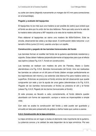 La Construcción de la Guitarra Española Luis Fábregas Ibáñez
14
su corte con sierra (dejando nuevamente un margen de 4-5 mm para correcciones
en el ensamblaje).
Pegado y acabado del tapajuntas
El tapajuntas no es más que una madera (a ser posible de cedro) que evitará que
el fondo se abra por la unión de los dos tablones. Para que esto ocurra la veta de
la madera debe colocarse a 90º respecto a la veta de la madera del fondo.
Para elaborar el tapajuntas se sierra una madera de 600x10x5mm. Esta se
encola, observando las vetas y se deja secar. A continuación debe reducirse a un
tamaño ínfimo (unos 2-3 mm), usando una lija o un cepillo.
Construcción y pegado de las barretas transversales del fondo
Las barretas forman el costillar del fondo de la guitarra aportándole resistencia y
soporte. Estas deben hallarse perpendicularmente al tapajuntas para que el efecto
sea óptimo (véase Fig. 6.4.7. Fondo en construcción).
Las barretas se realizan con madera de pino de Flandes, Abeto o Cedro
ateniéndose a la Fig. 6.5.8. Barretas transversales del fondo. Una vez realizadas
las barretas se colocan en el útil para el fondo (deben encajar perfectamente en
los bajorrelieves del mismo) y se extiende cola blanca fría para madera sobre su
superficie. Entonces se posiciona el fondo encima del útil observando que quede
congruente con este y con la ayuda de unos gatos (ateniéndose a la Fig. 6.5.9.
Pegado de las barretas transversales al fondo) se presiona el útil y el fondo
(véase Fig. 6.4.8. Pegado de las barras transversales al fondo).
Si este proceso es llevado a cabo correctamente, el fondo debería quedar
abombado con forma de caparazón, aunque a veces es imperceptible a simple
vista.
Con esto se acaba la construcción del fondo y este puede ser guardado y
envuelto en tela para preservarlo de golpes o daños hasta que vuelva a usarse.
4.2.2. Construcción de la tapa armónica
La tapa armónica es sin lugar a dudas el elemento más importante de la guitarra.
La potencia sonora y la calidad de esta dependen de la tapa armónica. Por eso
 