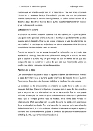 La Construcción de la Guitarra Española Luis Fábregas Ibáñez
16
zuncho para ver si este encaja bien en el bajorrelieve. Hay que tener extremado
cuidado en no atravesar la tapa. Recomiendo, por ello, usar una lámpara o una
linterna y enfocar la luz a través del bajorrelieve. Si vemos la luz a través de él
debemos dejar de extraer madera de ese punto, pues la madera será tan fina que
la luz ya traspasará esa capa.
Colocación del zuncho
Al comprar un zuncho, podemos observar que está abierto por la parte superior.
Esta parte debe ponerse orientada hacia el mástil pues posteriormente quedará
cubierta por el diapasón. Una vez se encole (mediante el uso de cola blanca fría
para madera) el zuncho en su alojamiento, se ejerce una presión repartida por su
superficie de forma constante hasta su secado.
Cuando se seque la cola se reduce la superficie del zuncho que sobresale (con
ayuda de un cepillo) y después se lija para acabar de regular el zuncho. He visto,
que al cepillar el zuncho hay un gran riesgo de que las fibras de las que está
compuesto este se quiebren y salten. Es por eso que recomiendo utilizar un
cepillo muy afilado y pequeño para esta operación.
Apertura de la boca
Con un compás de trazador se traza el agujero de 85mm de diámetro que formará
la boca. Entre la boca y el zuncho queda una franja de madera de unos 2,5mm.
Recomiendo dejar algo más de grosor debido a la fragilidad de esta madera.
La extracción de la circunferencia de madera se puede llevar a cabo de dos
maneras distintas. El primer método es propuesto por el autor del libro mientras
que el segundo es una alternativa fruto de mi experiencia. Por un lado puede
utilizarse el compás de trazador (si es suficientemente afilado) e ir perforando
hasta que el compás perfore toda la madera. Pero como este método es
relativamente difícil que salga bien (en vista de cómo me salió a mí) recomiendo
llevar a cabo el otro método. Con una barrenilla de mano se perfora en el centro
de la circunferencia. A continuación se introduce la sierra de arco por el agujero y
se sierra toda la circunferencia. (Véase el producto del proceso en semiacabado
en la Fig. 6.4.10. Tapa armónica semiacabada.)
 