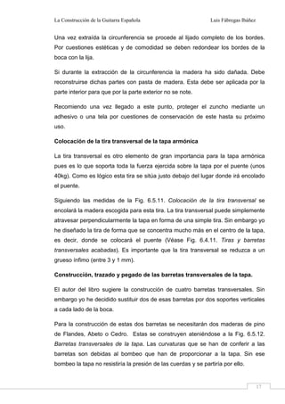 La Construcción de la Guitarra Española Luis Fábregas Ibáñez
17
Una vez extraída la circunferencia se procede al lijado completo de los bordes.
Por cuestiones estéticas y de comodidad se deben redondear los bordes de la
boca con la lija.
Si durante la extracción de la circunferencia la madera ha sido dañada. Debe
reconstruirse dichas partes con pasta de madera. Esta debe ser aplicada por la
parte interior para que por la parte exterior no se note.
Recomiendo una vez llegado a este punto, proteger el zuncho mediante un
adhesivo o una tela por cuestiones de conservación de este hasta su próximo
uso.
Colocación de la tira transversal de la tapa armónica
La tira transversal es otro elemento de gran importancia para la tapa armónica
pues es lo que soporta toda la fuerza ejercida sobre la tapa por el puente (unos
40kg). Como es lógico esta tira se sitúa justo debajo del lugar donde irá encolado
el puente.
Siguiendo las medidas de la Fig. 6.5.11. Colocación de la tira transversal se
encolará la madera escogida para esta tira. La tira transversal puede simplemente
atravesar perpendicularmente la tapa en forma de una simple tira. Sin embargo yo
he diseñado la tira de forma que se concentra mucho más en el centro de la tapa,
es decir, donde se colocará el puente (Véase Fig. 6.4.11. Tiras y barretas
transversales acabadas). Es importante que la tira transversal se reduzca a un
grueso ínfimo (entre 3 y 1 mm).
Construcción, trazado y pegado de las barretas transversales de la tapa.
El autor del libro sugiere la construcción de cuatro barretas transversales. Sin
embargo yo he decidido sustituir dos de esas barretas por dos soportes verticales
a cada lado de la boca.
Para la construcción de estas dos barretas se necesitarán dos maderas de pino
de Flandes, Abeto o Cedro. Estas se construyen ateniéndose a la Fig. 6.5.12.
Barretas transversales de la tapa. Las curvaturas que se han de conferir a las
barretas son debidas al bombeo que han de proporcionar a la tapa. Sin ese
bombeo la tapa no resistiría la presión de las cuerdas y se partiría por ello.
 
