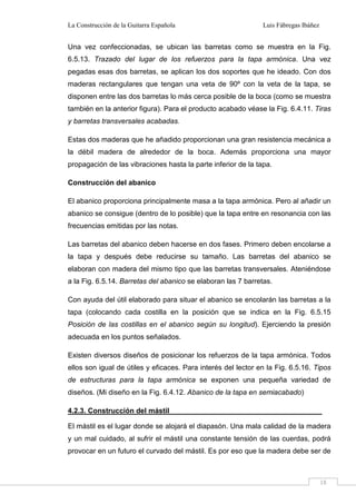 La Construcción de la Guitarra Española Luis Fábregas Ibáñez
18
Una vez confeccionadas, se ubican las barretas como se muestra en la Fig.
6.5.13. Trazado del lugar de los refuerzos para la tapa armónica. Una vez
pegadas esas dos barretas, se aplican los dos soportes que he ideado. Con dos
maderas rectangulares que tengan una veta de 90º con la veta de la tapa, se
disponen entre las dos barretas lo más cerca posible de la boca (como se muestra
también en la anterior figura). Para el producto acabado véase la Fig. 6.4.11. Tiras
y barretas transversales acabadas.
Estas dos maderas que he añadido proporcionan una gran resistencia mecánica a
la débil madera de alrededor de la boca. Además proporciona una mayor
propagación de las vibraciones hasta la parte inferior de la tapa.
Construcción del abanico
El abanico proporciona principalmente masa a la tapa armónica. Pero al añadir un
abanico se consigue (dentro de lo posible) que la tapa entre en resonancia con las
frecuencias emitidas por las notas.
Las barretas del abanico deben hacerse en dos fases. Primero deben encolarse a
la tapa y después debe reducirse su tamaño. Las barretas del abanico se
elaboran con madera del mismo tipo que las barretas transversales. Ateniéndose
a la Fig. 6.5.14. Barretas del abanico se elaboran las 7 barretas.
Con ayuda del útil elaborado para situar el abanico se encolarán las barretas a la
tapa (colocando cada costilla en la posición que se indica en la Fig. 6.5.15
Posición de las costillas en el abanico según su longitud). Ejerciendo la presión
adecuada en los puntos señalados.
Existen diversos diseños de posicionar los refuerzos de la tapa armónica. Todos
ellos son igual de útiles y eficaces. Para interés del lector en la Fig. 6.5.16. Tipos
de estructuras para la tapa armónica se exponen una pequeña variedad de
diseños. (Mi diseño en la Fig. 6.4.12. Abanico de la tapa en semiacabado)
4.2.3. Construcción del mástil
El mástil es el lugar donde se alojará el diapasón. Una mala calidad de la madera
y un mal cuidado, al sufrir el mástil una constante tensión de las cuerdas, podrá
provocar en un futuro el curvado del mástil. Es por eso que la madera debe ser de
 