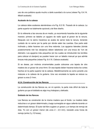 La Construcción de la Guitarra Española Luis Fábregas Ibáñez
20
uso de una pulidora ayuda mucho a darle suavidad a la curva (véase Fig. 6.4.14.
Mástil acabado)
Acabado de la cabeza
La cabeza debe acabarse ateniéndose a la Fig. 6.5.18. Trazado de la cabeza. La
parte superior es totalmente opcional y de libre diseño.
En lo referente a las ranuras de en medio, yo recomiendo hacerlas de la siguiente
manera: primero se taladra un agujero de radio igual al grosor de la ranura.
Después con la sierra mecánica se acaba de serrar toda la ranura, teniendo
cuidado de no serrar por la parte por dónde salen las cuerdas. Esa parte está
inclinada y debe hacerse con una lima redonda. Los agujeros laterales (donde
posteriormente irán los clavijeros) deben taladrarse con una broca de 1cm de
diámetro. Los agujeros más pequeños (en los cuales se introducirán los tornillos
para colocar el clavijero) se pueden hacer con un taladro manual ya que admite
brocas más pequeñas (véase Fig. 6.4.16. Cabeza acabada)
Si se desea, por motivos ornamentales puede colocarse una tapeta de otra
madera de un grosor de unos 4mm. En esa tapeta deben hacerse todos los cortes
hechos en la parte superior de la cabeza. Metafóricamente es como ponerle una
máscara a la cabeza de la guitarra. Una vez encolada la tapeta se reduce su
grosor a unos 2-1mm.
4.2.4. Construcción de los flancos
La construcción de los flancos es, en mi opinión, la parte más difícil de toda la
guitarra ya que el doblado es algo muy trabajoso y delicado.
Doblado de los flancos
Los flancos se construirán de la misma madera que el fondo. La madera debe
reducirse a un grosor determinado y luego sumergida en agua caliente durante un
determinado tiempo. El autor del libro sugiere un grosor y un tiempo de remojo de
días. Yo con un grosor menor (de unos 2 - 2,5 mm), necesité unas horas de
remojo (entre 2 y 12 horas).
 