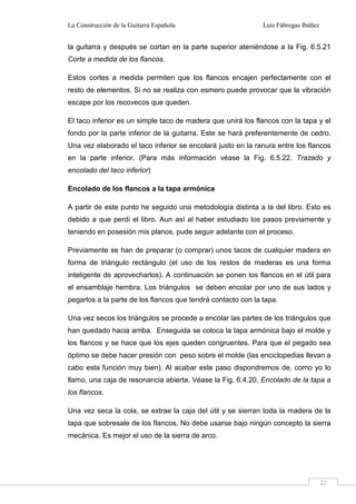 La Construcción de la Guitarra Española Luis Fábregas Ibáñez
22
la guitarra y después se cortan en la parte superior ateniéndose a la Fig. 6.5.21
Corte a medida de los flancos.
Estos cortes a medida permiten que los flancos encajen perfectamente con el
resto de elementos. Si no se realiza con esmero puede provocar que la vibración
escape por los recovecos que queden.
El taco inferior es un simple taco de madera que unirá los flancos con la tapa y el
fondo por la parte inferior de la guitarra. Este se hará preferentemente de cedro.
Una vez elaborado el taco inferior se encolará justo en la ranura entre los flancos
en la parte inferior. (Para más información véase la Fig. 6.5.22. Trazado y
encolado del taco inferior)
Encolado de los flancos a la tapa armónica
A partir de este punto he seguido una metodología distinta a la del libro. Esto es
debido a que perdí el libro. Aun así al haber estudiado los pasos previamente y
teniendo en posesión mis planos, pude seguir adelante con el proceso.
Previamente se han de preparar (o comprar) unos tacos de cualquier madera en
forma de triángulo rectángulo (el uso de los restos de maderas es una forma
inteligente de aprovecharlos). A continuación se ponen los flancos en el útil para
el ensamblaje hembra. Los triángulos se deben encolar por uno de sus lados y
pegarlos a la parte de los flancos que tendrá contacto con la tapa.
Una vez secos los triángulos se procede a encolar las partes de los triángulos que
han quedado hacia arriba. Enseguida se coloca la tapa armónica bajo el molde y
los flancos y se hace que los ejes queden congruentes. Para que el pegado sea
óptimo se debe hacer presión con peso sobre el molde (las enciclopedias llevan a
cabo esta función muy bien). Al acabar este paso dispondremos de, como yo lo
llamo, una caja de resonancia abierta. Véase la Fig. 6.4.20. Encolado de la tapa a
los flancos.
Una vez seca la cola, se extrae la caja del útil y se sierran toda la madera de la
tapa que sobresale de los flancos. No debe usarse bajo ningún concepto la sierra
mecánica. Es mejor el uso de la sierra de arco.
 