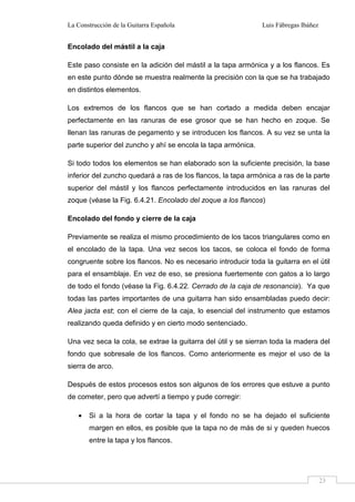 La Construcción de la Guitarra Española Luis Fábregas Ibáñez
23
Encolado del mástil a la caja
Este paso consiste en la adición del mástil a la tapa armónica y a los flancos. Es
en este punto dónde se muestra realmente la precisión con la que se ha trabajado
en distintos elementos.
Los extremos de los flancos que se han cortado a medida deben encajar
perfectamente en las ranuras de ese grosor que se han hecho en zoque. Se
llenan las ranuras de pegamento y se introducen los flancos. A su vez se unta la
parte superior del zuncho y ahí se encola la tapa armónica.
Si todo todos los elementos se han elaborado son la suficiente precisión, la base
inferior del zuncho quedará a ras de los flancos, la tapa armónica a ras de la parte
superior del mástil y los flancos perfectamente introducidos en las ranuras del
zoque (véase la Fig. 6.4.21. Encolado del zoque a los flancos)
Encolado del fondo y cierre de la caja
Previamente se realiza el mismo procedimiento de los tacos triangulares como en
el encolado de la tapa. Una vez secos los tacos, se coloca el fondo de forma
congruente sobre los flancos. No es necesario introducir toda la guitarra en el útil
para el ensamblaje. En vez de eso, se presiona fuertemente con gatos a lo largo
de todo el fondo (véase la Fig. 6.4.22. Cerrado de la caja de resonancia). Ya que
todas las partes importantes de una guitarra han sido ensambladas puedo decir:
Alea jacta est; con el cierre de la caja, lo esencial del instrumento que estamos
realizando queda definido y en cierto modo sentenciado.
Una vez seca la cola, se extrae la guitarra del útil y se sierran toda la madera del
fondo que sobresale de los flancos. Como anteriormente es mejor el uso de la
sierra de arco.
Después de estos procesos estos son algunos de los errores que estuve a punto
de cometer, pero que advertí a tiempo y pude corregir:
• Si a la hora de cortar la tapa y el fondo no se ha dejado el suficiente
margen en ellos, es posible que la tapa no de más de si y queden huecos
entre la tapa y los flancos.
 