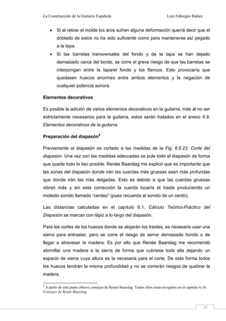 La Construcción de la Guitarra Española Luis Fábregas Ibáñez
24
• Si al retirar el molde los aros sufren alguna deformación querrá decir que el
doblado de estos no ha sido suficiente como para mantenerse así pegado
a la tapa.
• Si las barretas transversales del fondo y de la tapa se han dejado
demasiado cerca del borde, se corre el grave riesgo de que las barretas se
interpongan entre la tapa/el fondo y los flancos. Esto provocaría que
quedasen huecos enormes entre ambos elementos y la negación de
cualquier potencia sonora.
Elementos decorativos
Es posible la adición de varios elementos decorativos en la guitarra, más al no ser
estrictamente necesarios para la guitarra, estos serán tratados en el anexo 6.9.
Elementos decorativos de la guitarra.
Preparación del diapasón4
Previamente el diapasón es cortado a las medidas de la Fig. 6.5.23. Corte del
diapasón. Una vez con las medidas adecuadas se pule todo el diapasón de forma
que quede todo lo liso posible. Renée Baarslag me explicó que es importante que
las zonas del diapasón donde irán las cuerdas más gruesas sean más profundas
que donde irán las más delgadas. Esto es debido a que las cuerdas gruesas
vibran más y sin esta corrección la cuerda tocaría el traste produciendo un
molesto sonido llamado “cerdeo” (pues recuerda al sonido de un cerdo).
Las distancias calculadas en el capítulo 6.1. Cálculo Teórico-Práctico del
Diapasón se marcan con lápiz a lo largo del diapasón.
Para los cortes de los huecos donde se alojarán los trastes, es necesario usar una
sierra para entrastar, pero se corre el riesgo de serrar demasiado hondo o de
llegar a atravesar la madera. Es por ello que Renée Baarslag me recomendó
atornillar una madera a la sierra de forma que cubriese toda ella dejando un
espacio de sierra cuya altura es la necesaria para el corte. De esta forma todos
los huecos tendrán la misma profundidad y no se correrán riesgos de quebrar la
madera.
4
A partir de este punto obtuve consejos de Renée Baarslag. Todos ellos están recogidos en el capítulo 6.10.
Consejos de Renée Baarslag.
 