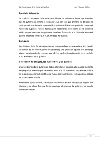 La Construcción de la Guitarra Española Luis Fábregas Ibáñez
26
Encolado del puente
La posición del puente debe ser exacta. Un par de milímetros de error provocarían
que la guitarra no afinara y “cerdeara”. Es por eso que primero he dibujado la
posición del puente en la tapa con lápiz midiendo 650 mm a partir del hueco del
huesecillo superior. Renée Baarslag me recomendó que aparte de la distancia
estándar que se usa en las guitarras, añadiera 5 mm más a la distancia. Véase el
puente encolado en la Fig. 6.4.24. Pegado del puente.
Barnizado
Los distintos tipos de barnizado que se pueden aplicar en una guitarra son (según
la opinión de los constructores de guitarras) una profesión aparte. Sin embargo
siguen siendo parte del proceso, por ello los explicaré ampliamente en el capítulo
6.10. Barnizado de la guitarra.
Colocación del clavijero, los huesecillos, y las cuerdas.
Una vez barnizada la guitarra se deben atornillar el clavijero a la cabeza mediante
los pequeños tornillos que se venden junto a él. El huesecillo pequeño se coloca
en la parte superior del mástil en su hueco correspondiente, y el grande se coloca
en la ranura del puente.
Finalmente y para acabar, se colocan las cuerdas en sus respectivos lugares del
clavijero y se afina. De esta forma concluye el proceso, la guitarra y se puede
comenzar a tocar.
 