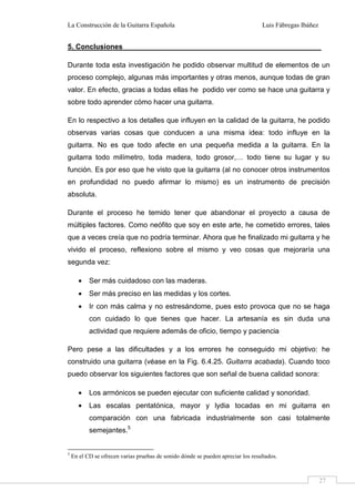 La Construcción de la Guitarra Española Luis Fábregas Ibáñez
27
5. Conclusiones
Durante toda esta investigación he podido observar multitud de elementos de un
proceso complejo, algunas más importantes y otras menos, aunque todas de gran
valor. En efecto, gracias a todas ellas he podido ver como se hace una guitarra y
sobre todo aprender cómo hacer una guitarra.
En lo respectivo a los detalles que influyen en la calidad de la guitarra, he podido
observas varias cosas que conducen a una misma idea: todo influye en la
guitarra. No es que todo afecte en una pequeña medida a la guitarra. En la
guitarra todo milímetro, toda madera, todo grosor,… todo tiene su lugar y su
función. Es por eso que he visto que la guitarra (al no conocer otros instrumentos
en profundidad no puedo afirmar lo mismo) es un instrumento de precisión
absoluta.
Durante el proceso he temido tener que abandonar el proyecto a causa de
múltiples factores. Como neófito que soy en este arte, he cometido errores, tales
que a veces creía que no podría terminar. Ahora que he finalizado mi guitarra y he
vivido el proceso, reflexiono sobre el mismo y veo cosas que mejoraría una
segunda vez:
• Ser más cuidadoso con las maderas.
• Ser más preciso en las medidas y los cortes.
• Ir con más calma y no estresándome, pues esto provoca que no se haga
con cuidado lo que tienes que hacer. La artesanía es sin duda una
actividad que requiere además de oficio, tiempo y paciencia
Pero pese a las dificultades y a los errores he conseguido mi objetivo: he
construido una guitarra (véase en la Fig. 6.4.25. Guitarra acabada). Cuando toco
puedo observar los siguientes factores que son señal de buena calidad sonora:
• Los armónicos se pueden ejecutar con suficiente calidad y sonoridad.
• Las escalas pentatónica, mayor y lydia tocadas en mi guitarra en
comparación con una fabricada industrialmente son casi totalmente
semejantes.5
5
En el CD se ofrecen varias pruebas de sonido dónde se pueden apreciar los resultados.
 