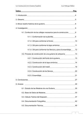La Construcción de la Guitarra Española Luis Fábregas Ibáñez
2
Índice Pág.
1. Introducción 4
2. Glosario 5
3. Breve reseña histórica de la guitarra 8
4. Investigación 9
4.1. Confección de los utillajes necesarios para la construcción 9
4.1.1. Conformación de la plantilla 9
4.1.2. Útil para conformar el fondo 10
4.1.3. Útil para conformar la tapa armónica 11
4.1.4. Útil para conformar los flancos y para el ensamblaje 12
4.2. Proceso de construcción de una guitarra de artesanía 13
4.2.1. Construcción del fondo de la guitarra 13
4.2.2. Construcción de la tapa armónica 14
4.2.3. Construcción del mástil 18
4.2.4. Construcción de los flancos 20
4.2.5. Ensamblaje 21
5. Conclusiones 27
6. Anexos 29
6.1. Estudio de las Maderas de una Guitarra 30
6.2. Base de Datos de Maderas 33
6.3. Cálculo Teórico del Diapasón 37
6.4. Documentación Fotográfica 42
6.5. Documentación Técnica 49
 