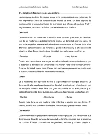 La Construcción de la Guitarra Española Luis Fábregas Ibáñez
30
6.1. Estudio de las maderas de una guitarra
La elección de los tipos de madera a usar en la construcción de una guitarra es de
vital importancia para las características finales de esta. En este capítulo se
explicarán las propiedades físicas de la madera que afectan al producto final y,
seguidamente, una tabla de dichas propiedades de cada madera.
Densidad
La densidad de una madera es la relación entre su masa y volumen. La densidad
real de las maderas es prácticamente la misma. La densidad aparente varía, no
solo entre especies, sino que entre los de una misma especie. Esto se debe a las
diferentes concentraciones de minerales, grado de humedad y el sitio donde está
situado el árbol. Dependiendo de su densidad, las maderas se clasifican en:
- Pesadas - Ligeras - Muy ligeras
Cuanto más densa la madera mayor será el sustain del instrumento debido a que
la absorción o disipación de vibraciones será menor. Pero tiene un inconveniente.
A mayor densidad, mayor peso. Es por eso que hay que encontrar un punto entre
el sustain y la comodidad del instrumento deseados.
Dureza
Es la resistencia que opone la madera a la penetración de cuerpos extraños. La
dureza está relacionada con la densidad, la edad, la estructura y el sentido en que
se trabaja la madera. Esta tiene una gran importancia en su manipulación y su
trabajo.Dependiendo de su dureza, generalmente, las maderas se clasifican en:
- Blandas - Semiduras - Duras
Cuanto más dura es una madera, más brillantes y agudos son sus tonos. En
cambio, cuanto más blanda es la madera, más dulces y graves son sus tonos.
Contracción
Cuando la humedad presente en la madera varía se produce una variación en sus
dimensiones. Cuando aumenta la humedad se hincha, mientras que al disminuir
se contrae. Existen contracciones tangenciales, radiales y axiales (según su
 