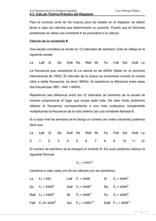 La Construcción de la Guitarra Española Luis Fábregas Ibáñez
37
6.3. Cálculo Teórico-Práctico del Diapasón
Para el correcto corte de los huecos para los trastes en el diapasón se deben
llevar a cabo los cálculos que determinarán su posición. Puesto que en fórmulas
posteriores se utiliza una constante K se procederá a su cálculo.
Cálculo de la constante K
Una escala cromática se divide en 12 intervalos de semitono.
Esto se refleja en la
siguiente escala:
La La# Si Do Do# Re Re# Mi Fa Fa# Sol Sol# La
La frecuencia que caracteriza al La natural es de 440Hz (fijado en el convenio
internacional de 1955). El intervalo de la octava se encontrará cuando la cuerda
vibre a doble frecuencia, es decir, 880Hz. Si repartimos la diferencia entre estas
dos frecuencias: 880 – 440 = 440Hz.
Repartimos esa diferencia entre los 12 intervalos de semitono de la escala de
manera proporcional al lugar que ocupa cada nota. De este modo podremos
obtener la frecuencia correspondiente a una nota cualquiera, simplemente
multiplicando la frecuencia de la nota anterior por una constante llamada K.
Si a cada nivel de semitono se le otorga un número (en orden creciente) podemos
decir que:
La La# Si Do Do# Re Re# Mi Fa Fa# Sol Sol# La
0 1 2 3 4 5 6 7 8 9 10 11 12
El número de semitono se le otorgará el símbolo N. Así pues podemos deducir la
siguiente fórmula:
440
Llevemos a cabo cada uno de los cálculos con los semitonos:
La F0 = 440 La# F1 = 440K Si F2 = 440K2
Do F3 = 440K3
Do# F4 = 440K4
Re F5 = 440K5
Re# F6 = 440K6
Mi F7 = 440K7
Fa F8 = 440K8
Fa# F9 9= 440K9
Sol F10 = 440K10
Sol# F11 = 440K11
 