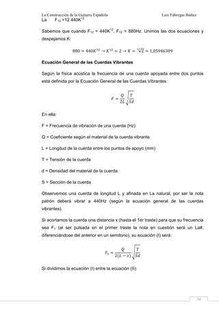 La Construcción de la Guitarra Española Luis Fábregas Ibáñez
38
La F12 =12 440K12
Sabemos que cuando F12 = 440K12
, F12 = 880Hz. Unimos las dos ecuaciones y
despejamos K:
880 440 2 √2 1,05946309
Ecuación General de las Cuerdas Vibrantes
Según la física acústica la frecuencia de una cuerda apoyada entre dos puntos
está definida por la Ecuación General de las Cuerdas Vibrantes:
2
En ella:
F = Frecuencia de vibración de una cuerda (Hz)
Q = Coeficiente según el material de la cuerda vibrante
L = Longitud de la cuerda entre los puntos de apoyo (mm)
T = Tensión de la cuerda
d = Densidad del material de la cuerda
S = Sección de la cuerda
Observemos una cuerda de longitud L y afinada en La natural, por ser la nota
patrón deberá vibrar a 440Hz (según la ecuación general de las cuerdas
vibrantes).
Si acortamos la cuerda una distancia x (hasta el 1er traste) para que su frecuencia
sea F1 (al ser pulsada en el primer traste la nota en cuestión será un La#,
diferenciándose del anterior en un semitono), su ecuación (I) será:
2
Si dividimos la ecuación (I) entre la ecuación (II):
 
