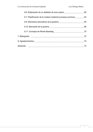 La Construcción de la Guitarra Española Luis Fábregas Ibáñez
3
6.6. Elaboración de un doblador de aros casero 60
6.7. Plastificación de la madera mediante procesos químicos 63
6.9. Elementos decorativos de la guitarra 65
6.10. Barnizado de la guitarra 68
6.11. Consejos de Renée Baarslag 70
7. Bibliografía 72
8. Agradecimientos 73
Abstracto 74
 