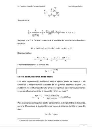 La Construcción de la Guitarra Española Luis Fábregas Ibáñez
39
2
2
Simplificamos:
2
2
2
2
Sabemos que F1 = FK (La# corresponde al semitono 1), sustituimos en la anterior
ecuación:
Despejamos la x:
1
Finalmente obtenemos la fórmula (III):
1
Cálculo de las posiciones de los trastes
Con este procedimiento matemático hemos logrado poner la distancia x en
función de la longitud libre de la cuerda. En las guitarras españolas el valor L es
de 650mm. Si sustituimos este valor en la ecuación final, obtendremos la distancia
x, que será la distancia entre el huesecillo y el primer traste11
:
1 650 0,05946309
1,05946309
36,4817 ""
Para la distancia del segundo traste, consideramos la longitud libre de la cuerda,
como la diferencia de la longitud libre real menos la distancia del último traste. Es
decir:
# $
11
Es necesario el uso de muchos decimales para la mayor precisión de la medida
 