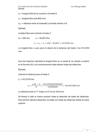 La Construcción de la Guitarra Española Luis Fábregas Ibáñez
40
Donde:
LN = longitud libre de la cuerda en el traste N
Lo = longitud libre real (650 mm)
xN-1 = distancia entre el huesecillo y el traste anterior a N
Ejemplo:
Longitud libre para calcular el traste 2:
Lo = 650 mm x1 = 36,4817mm
# 650 36,4817 613,5183 ""
La longitud libre a usar para el cálculo de la distancia del traste 2 es 613,5183
mm.
Una vez hayamos calculado la longitud libre en un traste N, se volverá a sustituir
en la formula (III) y así sucesivamente hasta obtener todas las distancias.
Ejemplo:
Calcular la distancia para el traste 2.
L2 = 613,5183 mm
1 613,5183 0,05946309
1,05946309
34,43413389 ""
La distancia entre el 1er
traste y el 2º es de 34,43 mm
Se llevará a cabo el mismo proceso hasta la obtención de todas las distancias.
Para ahorrar cálculos dispondré una tabla con todas las distancias desde el hueso
superior
 