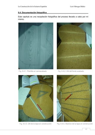 La Construcción de la Guitarra Española Luis Fábregas Ibáñez
42
6.4. Documentación fotográfica
Este capítulo es una recopilación fotográfica del proceso llevado a cabo por mí
mismo.
Fig. 6.4.1. Plantilla en semiacabado Fig. 6.4.2. Útil del fondo acabado
Fig. 6.4.3. Útil de la tapa en construcción Fig. 6.4.4. Abanico de la tapa en construcción
 