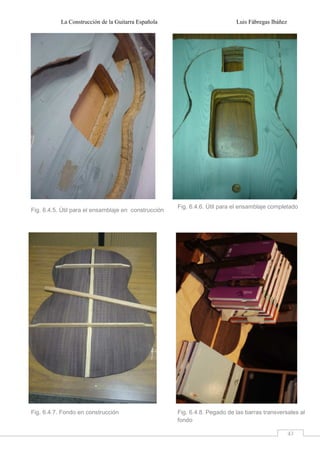La Construcción de la Guitarra Española Luis Fábregas Ibáñez
43
Fig. 6.4.5. Útil para el ensamblaje en construcción
Fig. 6.4.6. Útil para el ensamblaje completado
Fig. 6.4.7. Fondo en construcción Fig. 6.4.8. Pegado de las barras transversales al
fondo
 