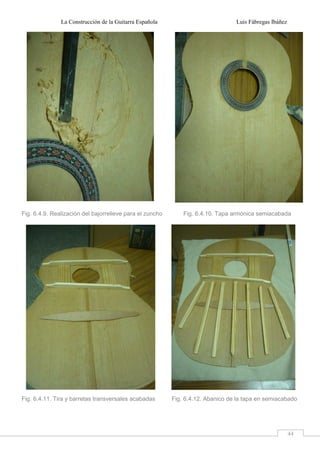 La Construcción de la Guitarra Española Luis Fábregas Ibáñez
44
Fig. 6.4.9. Realización del bajorrelieve para el zuncho Fig. 6.4.10. Tapa armónica semiacabada
Fig. 6.4.11. Tira y barretas transversales acabadas Fig. 6.4.12. Abanico de la tapa en semiacabado
 