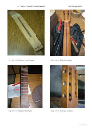 La Construcción de la Guitarra Española Luis Fábregas Ibáñez
45
Fig. 6.4.13. Mástil en construcción Fig. 6.4.14. Mástil acabado
Fig. 6.4.15. Diapasón acabado Fig. 6.4.16. Cabeza acabada
 