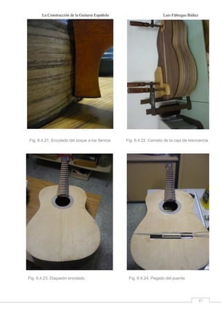 La Construcción de la Guitarra Española Luis Fábregas Ibáñez
47
Fig. 6.4.21. Encolado del zoque a los flancos Fig. 6.4.22. Cerrado de la caja de resonancia
Fig. 6.4.23. Diapasón encolado Fig. 6.4.24. Pegado del puente
 