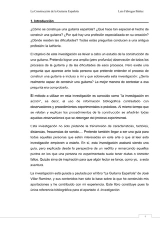 La Construcción de la Guitarra Española Luis Fábregas Ibáñez
4
1. Introducción
¿Cómo se construye una guitarra española? ¿Qué hace tan especial el hecho de
construir una guitarra? ¿Por qué hay una profesión especializada en su creación?
¿Dónde residen las dificultades? Todas estas preguntas conducen a una antigua
profesión: la luthiería.
El objetivo de esta investigación es llevar a cabo un estudio de la construcción de
una guitarra. Pretendo lograr una amplia (pero profunda) observación de todos los
procesos de la guitarra y de las dificultades de esos procesos. Pero existe una
pregunta que aparece ante toda persona que pretende entender el proceso de
construir una guitarra e incluso a mí y que sobrevuela esta investigación: ¿Sería
realmente capaz de construir una guitarra? La mejor manera de contestar a esa
pregunta era comprobarlo.
El método a utilizar en esta investigación es conocido como “la investigación en
acción”, es decir, el uso de información bibliográfica contrastado con
observaciones y procedimientos experimentales o prácticos. Al mismo tiempo que
se relatan y explican los procedimientos de la construcción se añadirán todas
aquellas observaciones que se obtengan del proceso experimental.
Esta investigación no solo pretende la transmisión de características, factores,
distancias, frecuencias de sonido,… Pretende también llegar a ser una guía para
todas aquellas personas que estén interesadas en este arte o que al leer esta
investigación empiecen a estarlo. En sí, esta investigación acabará siendo una
guía, pero explicada desde la perspectiva de un neófito y remarcando aquellos
puntos en los que una persona no experimentada suele tener dudas o cometer
fallos. Quizás sirva de inspiración para que algún lector se lance, como yo, a esta
aventura.
La investigación está guiada y pautada por el libro “La Guitarra Española” de José
Villar Ramírez, y sus contenidos han sido la base sobre la que he construido mis
aportaciones y he contribuido con mi experiencia. Este libro constituye pues la
única referencia bibliográfica para el apartado 4. Investigación.
 