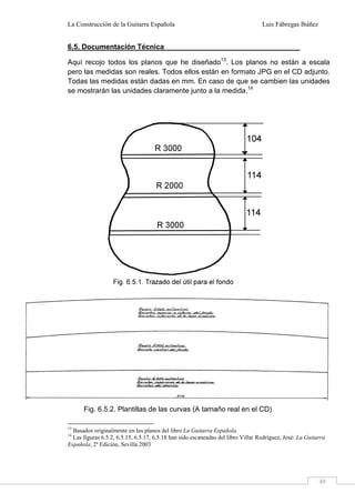 La Construcción de la Guitarra Española Luis Fábregas Ibáñez
49
6.5. Documentación Técnica
Aquí recojo todos los planos que he diseñado13
. Los planos no están a escala
pero las medidas son reales. Todos ellos están en formato JPG en el CD adjunto.
Todas las medidas están dadas en mm. En caso de que se cambien las unidades
se mostrarán las unidades claramente junto a la medida.14
13
Basados originalmente en los planos del libro La Guitarra Española.
14
Las figuras 6.5.2, 6.5.15, 6.5.17, 6.5.18 han sido escaneadas del libro Villar Rodríguez, José: La Guitarra
Española, 2ª Edición, Sevilla 2003
Fig. 6.5.2. Plantillas de las curvas (A tamaño real en el CD)
 