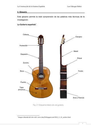 La Construcción de la Guitarra Española Luis Fábregas Ibáñez
5
2. Glosario
Este glosario permite la total comprensión de las palabras más técnicas de la
investigación.
La Guitarra española1
.
1
Imagen obtenida del sitio web: www.chac24.blogspot.com/2010_11_01_archive.html
Aros o Flancos
Puente
Cabeza
Clavijero
Fondo
Mástil
Huesecillo
Diapasón
Zoque
Zuncho
Tapa
armónica
Fig. 2.1 Esquema básico de una guitarra
Boca
 