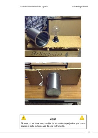 La Construcción de la Guitarra Española Luis Fábregas Ibáñez
63
AVISO
El autor no se hace responsable de los daños o perjuicios que pueda
causar el mal o indebido uso de este instrumento.
 