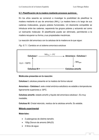 La Construcción de la Guitarra Española Luis Fábregas Ibáñez
64
6.7. Plastificación de la madera mediante procesos químicos
En los años sesenta se comenzó a investigar la posibilidad de plastificar la
madera mediante el uso de amoníaco (NH3). La madera tiene a lo largo de sus
cadenas moleculares, grupos polares funcionales. Un disolvente compatible se
introduce entre las cadenas, separando los grupos polares y actuando así como
un lubricante molecular. El plastificante puede ser eliminado, permitiendo a la
madera recuperar su forma y sus propiedades mecánicas.
La reacción del amoníaco con la celulosa de la madera es la que sigue:
Fig. 6.7.1. Cambios en el sistema amoníaco-celulosa
Moléculas presentes en la reacción
Celulosa I: celulosa presente en la madera de forma natural
Amoníaco - Celulosa I: este cristal amónico-celulósico es estable a temperaturas
ligeramente superiores a -30ºC.
Celulosa amorfa: estado amorfo y líquido del amoníaco-celulosa I. Es muy
inestable.
Celulosa III: Cristal retorcido, residuo de la celulosa amorfa. Es estable.
Método experimental
Materiales:
• 2 palanganas de distinto tamaño
• 100g Cloruro de amonio (NH4Cl)
• 4 litros de agua
Celulosa I Amoníaco - Celulosa I
Celulosa III Celulosa amorfa
NH3liq > -3ºC
- NH3gas
H2O > 100ºC
 