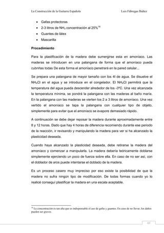 La Construcción de la Guitarra Española Luis Fábregas Ibáñez
65
• Gafas protectoras
• 2-3 litros de NH3 concentración al 25%16
• Guantes de látex
• Mascarilla
Procedimiento
Para la plastificación de la madera debe sumergirse esta en amoníaco. Las
maderas se introducen en una palangana de forma que el amoníaco pueda
cubrirlas todas De esta forma el amoníaco penetrará en la pared celular...
Se prepara una palangana de mayor tamaño con los 4l de agua. Se disuelve el
NH4Cl en el agua y se introduce en el congelador. El NH4Cl permitirá que la
temperatura del agua pueda descender alrededor de los -3ºC. Una vez alcanzada
la temperatura mínima, se pondrá la palangana con las maderas al baño maría.
En la palangana con las maderas se vierten los 2 a 3 litros de amoníaco. Una vez
vertido el amoníaco se tapa la palangana con cualquier tipo de objeto,
simplemente para evitar que el amoníaco se evapore demasiado rápido.
A continuación se debe dejar reposar la madera durante aproximadamente entre
8 y 12 horas. Dado que hay 4 horas de diferencia recomiendo durante ese periodo
de la reacción, ir revisando y manipulando la madera para ver si ha alcanzado la
plasticidad deseada.
Cuando haya alcanzado la plasticidad deseada, debe retirarse la madera del
amoníaco y comenzar a manipularla. La madera debería teóricamente doblarse
simplemente ejerciendo un poco de fuerza sobre ella. En caso de no ser así, con
el doblador de aros puede intentarse el doblado de la madera.
Es un proceso casero muy impreciso por eso existe la posibilidad de que la
madera no sufra ningún tipo de modificación. De todas formas cuando yo lo
realicé conseguí plastificar la madera en una escala aceptable.
16
La concentración es tan alta que es indispensable el uso de gafas y guantes. En caso de no llevar, los daños
pueden ser graves.
 