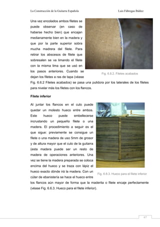 La Construcción de la Guitarra Española Luis Fábregas Ibáñez
67
Una vez encolados ambos filetes se
puede observar (en caso de
haberse hecho bien) que encajan
medianamente bien en la madera y
que por la parte superior sobra
mucha madrera del filete. Para
retirar los abscesos de filete que
sobresalen se va limando el filete
con la misma lima que se usó en
los pasos anteriores. Cuando se
dejan los filetes a ras de tapa (véase
Fig. 6.6.2 Filetes acabados) se pasa una pulidora por los laterales de los filetes
para nivelar más los filetes con los flancos.
Filete inferior
Al juntar los flancos en el culo puede
quedar un molesto hueco entre ambos.
Este hueco puede embellecerse
incrustando un pequeño filete o una
madera. El procedimiento a seguir es el
que sigue: previamente se consigue un
filete o una madera de uso 5mm de grosor
y de altura mayor que el culo de la guitarra
(esta madera puede ser un resto de
madera de operaciones anteriores. Una
vez se tiene la madera preparada se coloca
encima del hueco y se traza con lápiz el
hueco exacto dónde irá la madera. Con un
cúter de ebanistería se hace el hueco entre
los flancos aún mayor de forma que la maderita o filete encaje perfectamente
(véase Fig. 6.6.3. Hueco para el filete inferior).
Fig. 6.8.2. Filetes acabados
Fig. 6.8.3. Hueco para el filete inferior
 