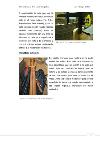 La Construcción de la Guitarra Española Luis Fábregas Ibáñez
68
A continuación se unta con cola la
madera o filete y el hueco, se coloca
este en el hueco (véase Fig. 6.6.4.
Encolado del filete inferior) y con un
gato se hace presión (puede hacerse
también con cuerdas) hasta el
secado. Finalmente con una lima se
eliminan los abscesos superiores e
inferiores del filete o de la madera y
con una pulidora se pule hasta nivelar
el filete o la madera con los flancos.
Incrustado del mástil
Es posible incrustar una madera en la parte
inferior del mástil. Para ello debe hacerse un
leve bajorrelieve con un formón a lo largo del
mástil. Una vez realizado el hueco, este se
rellena y se coloca la madera (preferiblemente
de un color oscuro para que contraste con el
mástil). Una vez seca la madera se pule toda la
superficie de forma que quede todo nivelado y
liso (Véase Fig.6.6.5. Incrustado del mástil
acabado).
Fig. 6.8.4. Encolado del filete inferior
Fig. 6.8.5. Incrustado del mástil acabado
 