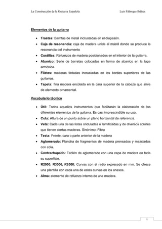 La Construcción de la Guitarra Española Luis Fábregas Ibáñez
6
Elementos de la guitarra
• Trastes: Barritas de metal incrustadas en el diapasón.
• Caja de resonancia: caja de madera unida al mástil donde se produce la
resonancia del instrumento
• Costillas: Refuerzos de madera posicionados en el interior de la guitarra.
• Abanico: Serie de barretas colocadas en forma de abanico en la tapa
armónica.
• Filetes: maderas tintadas incrustadas en los bordes superiores de las
guitarras.
• Tapeta: fina madera encolada en la cara superior de la cabeza que sirve
de elemento ornamental.
Vocabulario técnico
• Útil: Todos aquellos instrumentos que facilitarán la elaboración de los
diferentes elementos de la guitarra. Es casi imprescindible su uso.
• Cota: Altura de un punto sobre un plano horizontal de referencia.
• Veta: Cada una de las listas onduladas o ramificadas y de diversos colores
que tienen ciertas maderas. Sinónimo: Fibra
• Testa: Frente, cara o parte anterior de la madera
• Aglomerado: Plancha de fragmentos de madera prensados y mezclados
con cola.
• Contrachapado: Tablón de aglomerado con una capa de madera en toda
su superficie.
• R2000, R3000, R6500: Curvas con el radio expresado en mm. Se ofrece
una plantilla con cada una de estas curvas en los anexos.
• Alma: elemento de refuerzo interno de una madera.
 