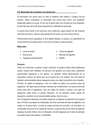 La Construcción de la Guitarra Española Luis Fábregas Ibáñez
69
6.9. Barnizado de la guitarra con goma laca
El barnizado con goma laca ha sido el sistema más clásico y antiguo de los
luthiers. Estos consideran el barnizado con goma laca como una profesión
totalmente ajena a la suya. El uso de la goma laca con muñeca es muy delicado.
Es por ello que se ha de tener experiencia y habilidad en este arte.
La goma laca frente a los barnices más modernos, sigue siendo de las mejores
opciones de barniz, dada su alta resistencia al sudor y al roce de las manos.
Previamente quería agradecer a Ana Ibáñez Berger su ayuda y su aportación de
conocimientos de restauración y de uso de muñeca a este proyecto.
Materiales
• Lana de acero
• Goma laca
• Tapaporos transparente
• Trapo de algodón
• Mechas de algodón
• Rodillo
Proceso
Antes de comenzar a aplicar ningún producto, la guitarra debe estar totalmente
pulida. Existen dos métodos de barnizar una guitarra con goma laca: aplicando
previamente tapaporos o sin aplicar. La decisión radica básicamente en la
oscuridad y grosor de barniz que se le quiera dar a la madera. Por otro lado es
también recomendable aplicar tapaporos para una mejor protección de la madera.
Primero se aplica el tapaporos. Con un rodillo se aplica una primera capa de
tapaporos. Se deja secar el tiempo indicado por el fabricante y se pasa la lana de
acero para lijar el tapaporos. Una vez lijado se vuelve a aplicar una capa de
tapaporos hasta tener un grosor deseado. Yo he aplicado cuatro capas de
tapaporos, además no es recomendable aplicar más de cinco.
Con el tapaporos aplicado se puede comenzar a preparar la aplicación de la goma
laca. Primero se prepara la muñequilla. Se hace una bola de hilos de algodón y se
mojan en la goma laca. La bola se coloca encima de una tela y se envuelve. La
muñequilla funciona de la siguiente manera: la goma laca de los hilos de algodón
traspasa la parte inferior de la muñequilla. Al solo traspasar por la tela el aplicado
se puede hacer más regular y controlado.
 