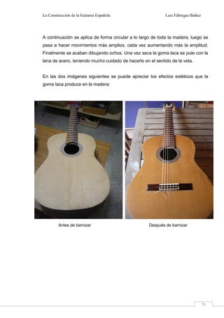 La Construcción de la Guitarra Española Luis Fábregas Ibáñez
70
A continuación se aplica de forma circular a lo largo de toda la madera, luego se
pasa a hacer movimientos más amplios, cada vez aumentando más la amplitud.
Finalmente se acaban dibujando ochos. Una vez seca la goma laca se pule con la
lana de acero, teniendo mucho cuidado de hacerlo en el sentido de la veta.
En las dos imágenes siguientes se puede apreciar los efectos estéticos que la
goma laca produce en la madera:
Antes de barnizar Después de barnizar
 