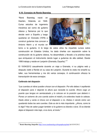 La Construcción de la Guitarra Española Luis Fábregas Ibáñez
71
6.10. Consejos de Renée Baarslag
“René Baarslag nació en
Heerlen, Holanda, en 1948.
Cursa estudios de ingenieria
mecánica así como de guitarra
clásica y flamenca por lo que
decide venir a España y luego
quedarse en Granada (1978) a
construir guitarras tras conocer a
Antonio Marìn y el mundo en
torno a la guitarra. A lo largo de estos años ha impartido cursos sobre
construcción en Estados Unidos, ha dado charlas con exposición sobre la
construcción de la guitarra clásica, ha desarrollado y llevado a la práctica ideas
que enriquecen el instrumento dando lugar a guitarras de alta calidad. Desde
1990 trabaja y reside en Lanjarón (Granada, España).”17
El 10/04/2012 casualmente durante un viaje a Granada, vi su página web y
después visité a Renée en su casa de Lanjarón. Durante la visita me enseñó su
taller, sus herramientas y me dió varios consejos. A continuación ofrezco la
transcripción de esos consejos:
Calibrado del diapasón
“Las cuerdas al vibrar pueden chocar con el diapasón. Por ello debes ir cepillando
el diapasón para ir dejando la altura que necesita la cuerda. Ahora coge un
puente que tengas en semiacabado y lo colocas en la posición que deberá ir.
Pones un extremo de una cuerda sobre el mástil y la extiendes hasta la cabeza.
Hazla vibrar y verás si choca con el diapasón o no. Debes ir viendo cómo van
quedando todas las seis cuerdas. Este es de lo más importante. ¿Ahora, como te
lo digo? Has de saber juzgar también si la guitarra es blanda o dura. Si es blanda
dejas el diapasón más bajo, si es dura, al revés.”
17
Renée Baarslag, biografía: http://www.renebaarslag.es/biographyesp.html del 05/05/2012
 