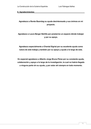 La Construcción de la Guitarra Española Luis Fábregas Ibáñez
74
8. Agradecimientos
Agradezco a Renée Baarslag su ayuda desinteresada y sus ánimos en mi
proyecto.
Agradezco a Laura Berger Bahillo por prestarme un espacio dónde trabajar
y por su apoyo.
Agradezco especialmente a Chantal Sigrist por su excelente ayuda como
tutora de este trabajo y también por su apoyo y ayuda a lo largo de este.
En especial agradezco a Alberto Jorge Bruna Pérez por su constante ayuda,
colaboración y apoyo a lo largo de la investigación, la cual no habría llegado
a ninguna parte sin su ayuda, y por estar ahí siempre en todo momento.
 