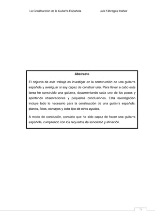La Construcción de la Guitarra Española Luis Fábregas Ibáñez
75
Abstracto
El objetivo de este trabajo es investigar en la construcción de una guitarra
española y averiguar si soy capaz de construir una. Para llevar a cabo esta
tarea he construido una guitarra, documentando cada uno de los pasos y
aportando observaciones y pequeñas conclusiones. Esta investigación
incluye todo lo necesario para la construcción de una guitarra española:
planos, fotos, consejos y todo tipo de otras ayudas.
A modo de conclusión, constato que he sido capaz de hacer una guitarra
española, cumpliendo con los requisitos de sonoridad y afinación.
 