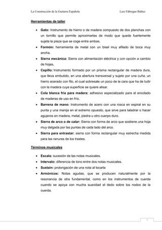 La Construcción de la Guitarra Española Luis Fábregas Ibáñez
7
Herramientas de taller
• Gato: Instrumento de hierro o de madera compuesto de dos planchas con
un tornillo que permite aproximarlas de modo que quede fuertemente
sujeta la pieza que se coge entre ambas.
• Formón: herramienta de metal con un bisel muy afilado de boca muy
ancha.
• Sierra mecánica: Sierra con alimentación eléctrica y con opción a cambio
de hojas.
• Cepillo: Instrumento formado por un prisma rectangular de madera dura,
que lleva embutido, en una abertura transversal y sujeto por una cuña, un
hierro acerado con filo, el cual sobresale un poco de la cara que ha de ludir
con la madera cuya superficie se quiere alisar.
• Cola blanca fría para madera: adhesivo especializado para el encolado
de maderas de uso en frío.
• Barrena de mano: Instrumento de acero con una rosca en espiral en su
punta y una manija en el extremo opuesto, que sirve para taladrar o hacer
agujeros en madera, metal, piedra u otro cuerpo duro.
• Sierra de arco o de calar: Sierra con forma de arco que sostiene una hoja
muy delgada por las puntas de cada lado del arco.
• Sierra para entrastar: sierra con forma rectangular muy estrecha medida
para las ranuras de los trastes.
Términos musicales
• Escala: sucesión de las notas musicales.
• Intervalo: diferencia de tono entre dos notas musicales.
• Sustain: prolongación de una nota al tocarla
• Armónicos: Notas agudas, que se producen naturalmente por la
resonancia de otra fundamental, como en los instrumentos de cuerda
cuando se apoya con mucha suavidad el dedo sobre los nodos de la
cuerda.
 