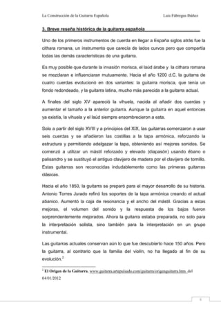 La Construcción de la Guitarra Española Luis Fábregas Ibáñez
8
3. Breve reseña histórica de la guitarra española
Uno de los primeros instrumentos de cuerda en llegar a España siglos atrás fue la
cithara romana, un instrumento que carecía de lados curvos pero que compartía
todas las demás características de una guitarra.
Es muy posible que durante la invasión morisca, el laúd árabe y la cithara romana
se mezclaran e influenciaran mutuamente. Hacia el año 1200 d.C. la guitarra de
cuatro cuerdas evolucionó en dos variantes: la guitarra morisca, que tenía un
fondo redondeado, y la guitarra latina, mucho más parecida a la guitarra actual.
A finales del siglo XV apareció la vihuela, nacida al añadir dos cuerdas y
aumentar el tamaño a la anterior guitarra. Aunque la guitarra en aquel entonces
ya existía, la vihuela y el laúd siempre ensombrecieron a esta.
Solo a partir del siglo XVIII y a principios del XIX, las guitarras comenzaron a usar
seis cuerdas y se añadieron las costillas a la tapa armónica, reforzando la
estructura y permitiendo adelgazar la tapa, obteniendo así mejores sonidos. Se
comenzó a utilizar un mástil reforzado y elevado (diapasón) usando ébano o
palisandro y se sustituyó el antiguo clavijero de madera por el clavijero de tornillo.
Estas guitarras son reconocidas indudablemente como las primeras guitarras
clásicas.
Hacia el año 1850, la guitarra se preparó para el mayor desarrollo de su historia.
Antonio Torres Jurado refinó los soportes de la tapa armónica creando el actual
abanico. Aumentó la caja de resonancia y el ancho del mástil. Gracias a estas
mejoras, el volumen del sonido y la respuesta de los bajos fueron
sorprendentemente mejorados. Ahora la guitarra estaba preparada, no solo para
la interpretación solista, sino también para la interpretación en un grupo
instrumental.
Las guitarras actuales conservan aún lo que fue descubierto hace 150 años. Pero
la guitarra, al contrario que la familia del violín, no ha llegado al fin de su
evolución.2
2
El Origen de la Guitarra, www.guitarra.artepulsado.com/guitarra/origenguitarra.htm del
04/01/2012
 