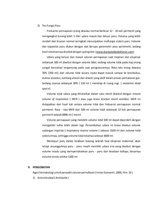 2) Tes Fungsi Paru
Frekuensi pernapasan orang dewasa normal berkisar 12 - 16 kali permenit yang
mengangkut kurang lebih 5 liter udara masuk dan keluar paru. Volume yang lebih
rendah dari kisaran normal seringkali menunjukkan malfungsi sistem paru. Volume
dan kapasitas paru diukur dengan alat berupa spirometer atau spirometri, sedang
hasil rekamannyadisebutdengan spirogram.(www.duniaalatkedokteran.com)
Udara yang keluar dan masuk saluran pernapasan saat inspirasi dan ekspirasi
sebanyak 500 ml disebut dengan volume tidal, sedang volume tidal pada tiap orang
sangat bervariasi tergantung pada saat pengukurannya. Rata-rata orang dewasa
70% (350 ml) dari volume tidal secara nyata dapat masuk sampai ke bronkiolus,
duktus alveolus, kantong alveoli dan alveoli yang aktif dalam proses pertukaran gas.
Sedang sisanya sebanyak 30% ( 150 ml ) menetap di ruang rugi ( anatomic dead
space).
Volume total udara yang ditukarkan dalam satu menit disebut dengan minute
volume of respiration ( MVR ) atau juga biasa disebut menit ventilasi. MVR ini
didapatkan dari hasil kali antara volume tidal dan frekuensi pernapasan normal
permenit. Rata - rata MVR dari 500 ml volume tidal sebanyak 12 kali pernapasan
permenitadalah6000 ml / menit.
Volume pernapasan yang melebihi volume tidal 500 ml dapat diperoleh dengan
mengambil nafas lebih dalam lagi. Penambahan udara ini biasa disebut volume
cadangan inspirasi ( Inspiratory reserve volume ) sebesar 3100 ml dari volume tidal
sebelumnya,sehinggavolume tidal totalnyasebesar3600 ml.
Meskipun paru dalam keadaan kosong setelah fase ekspirasi maksimal, akan
tetapi sesungguhnya paru - paru masih memiliki udara sisa yang disebut dengan
volume residu yang mempertahankan paru - paru dari keadaan kollaps, besarnya
volume residusekitar1200 ml.
9. PENGOBATAN
Agenfarmakologi untukpenyakitsaluranpernafasan( IrmanSomantri,2009, hlm.33 )
1) Antimikrobial ( Antibiotik)
 