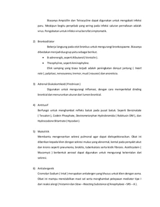 Biasanya Ampicillin dan Tetracycline dapat digunakan untuk mengobati infeksi
paru. Meskipun begitu penyebab yang sering pada infeksi saluran pernafasan adalah
virus.Pengobatanuntukinfeksi virusbersifatsimptomatik.
2) Bronkodilator
Bekerja langsung pada otot bronkus untuk mengurangi bronkospasme. Biasanya
dibedakanmenjadiduagrupyaitusebagai berikut.
 Β-adrenergik,sepertiAlbuterol( Ventolin).
 Theophyline,sepertiAminophyline.
Efek samping yang biasa terjadi adalah peningkatan denyut jantung ( heart
rate ),palpitasi, nervousness,tremor,mual ( nausea ) dananoreksia.
3) Adrenal Glukokortikoid( Prednison)
Digunakan untuk mengurangi inflamasi, dengan cara mempertebal dinding
bronkial danmenurunkanukurandari lumenbronkial.
4) Antitusif
Berfungsi untuk menghambat refleks batuk pada pusat batuk. Seperti Benzinatate
( Tessalon ), Codein Phosphate, Dextrometorphan Hydrobromida ( Robitusin DM ), dan
Hydrocodone Bitartrate ( Hycodan).
5) Mukolitik
Membantu mengencerkan sekresi pulmonal agar dapat diekspektorasikan. Obat ini
diberikan kepada klien dengan sekresi mukus yang abnormal, kental pada penyakit akut
dan kronis seperti pneumonia, brokitis, tuberkulosis serta kistik fibrosis. Acetilcystein (
Mucomyst ) berbentuk aerosol dapat digunakan untuk mengurangi kekentalan dari
sekresi.
6) Antialergenik
Cromolyn Sodium ( Intal ) merupakan antialergen yang khusus untuk klien dengan asma.
Obat ini mampu menstabilkan mast sel serta menghambat pelepasan mediator tipe I
dari reaksi alergi ( histamindan Slow – Reacting Substanceof Anaphylaxis –SRS – A ).
 