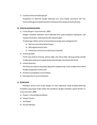 7) VasokonstriktordanDekongestan
Pengobatan ini diberikan dengan beberapa cara, yaitu topikal, parenteral, dan oral.
ContohdekongestanadalahEphedrine SulfatedanPhenylephrine Hydrochloride.
10. PENATALAKSANAANMEDIS
1) Terapi Oksigen( IrmanSomantri,2009 )
Oksigen tambahan diberikan untuk beberapa klien yang mengalami hipoksemia. Jika
hipoksemiateratasi,makahipoksiaakandapatdicegah.
Terdapattiga indikasi utamauntukpemberianoksigenyaitusebagaiberikut:
a) Menurunnyaarterial blood oxygen.
b) Meningkatnyakerjanafas.
c) Kebutuhanuntukmenurunkankerjamiokardial.
2) Fisioterapi Dada
Terdiri atas postural drainase, perkusi dada, dan vibrasi dada. Biasanya ketiga metode
ini digunakanpadaposisi yangberbedadiikuti dengannafasdalamdanbatuk.
3) Inhalasi Nebulizer
Alat bantu pernapasan yang dapat digunakan sebagai terapi untuk mengencerkan dahak
denganpengasapan( terapi uap).
4) Pemberianpengobatansesuaiindikasi.
5) DukunganNutrisi sesuai kebutuhan.
11. KOMPLIKASI
Meskipun secara umum terapi oksigen ini aman digunakan, tetapi terdapat beberapa
komplikasi yang dapat timbul akibat dari pemberian oksigen tambahan seperti berikut ini.
(IrmanSomantri,2009)
a) Oxygen – induced Hypoventilation.
b) Oxygen Toxicity.
c) Atelektasis.
d) Occular Damage.
 