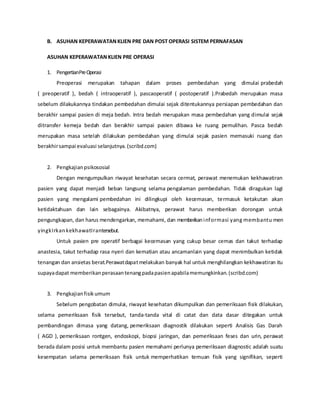 B. ASUHAN KEPERAWATANKLIEN PRE DAN POST OPERASI SISTEM PERNAFASAN
ASUHAN KEPERAWATANKLIEN PRE OPERASI
1. PengertianPreOperasi
Preoperasi merupakan tahapan dalam proses pembedahan yang dimulai prabedah
( preoperatif ), bedah ( intraoperatif ), pascaoperatif ( postoperatif ).Prabedah merupakan masa
sebelum dilakukannya tindakan pembedahan dimulai sejak ditentukannya persiapan pembedahan dan
berakhir sampai pasien di meja bedah. Intra bedah merupakan masa pembedahan yang dimulai sejak
ditransfer kemeja bedah dan berakhir sampai pasien dibawa ke ruang pemulihan. Pasca bedah
merupakan masa setelah dilakukan pembedahan yang dimulai sejak pasien memasuki ruang dan
berakhirsampai evaluasi selanjutnya.(scribd.com)
2. Pengkajianpsikososial
Dengan mengumpulkan riwayat kesehatan secara cermat, perawat menemukan kekhawatiran
pasien yang dapat menjadi beban langsung selama pengalaman pembedahan. Tidak diragukan lagi
pasien yang mengalami pembedahan ini dilingkupi oleh kecemasan, termasuk ketakutan akan
ketidaktahuan dan lain sebagainya. Akibatnya, perawat harus memberikan dorongan untuk
pengungkapan, dan harus mendengarkan, memahami, dan memberikaninformasi yang membantu men
yingkIrkankekhawatIrantersebut.
Untuk pasien pre operatif berbagai kecemasan yang cukup besar cemas dan takut terhadap
anastesia, takut terhadap rasa nyeri dan kematian atau ancamanlain yang dapat menimbulkan ketidak
tenangan dan ansietas berat.Perawatdapatmelakukan banyak hal untuk menghilangkan kekhawatiran itu
supayadapat memberikanperasaantenangpadapasienapabilamemungkinkan.(scribd.com)
3. Pengkajianfisikumum
Sebelum pengobatan dimulai, riwayat kesehatan dikumpulkan dan pemeriksaan fisik dilakukan,
selama pemeriksaan fisik tersebut, tanda-tanda vital di catat dan data dasar ditegakan untuk
pembandingan dimasa yang datang, pemeriksaan diagnostik dilakukan seperti Analisis Gas Darah
( AGD ), pemeriksaan rontgen, endoskopi, biopsi jaringan, dan pemeriksaan feses dan urin, perawat
berada dalam posisi untuk membantu pasien memahami perlunya pemeriksaan diagnostic adalah suatu
kesempatan selama pemeriksaan fisik untuk memperhatikan temuan fisik yang signifikan, seperti
 