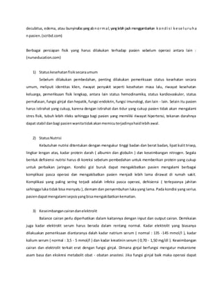 decubitus, edema, atau bunyinafasyangabnormal,yanglebihjauhmenggambarkan kondi si ke se l uruha
npasien.(scribd.com)
Berbagai persiapan fisik yang harus dilakukan terhadap pasien sebelum operasi antara lain :
(nurseducation.com)
1) Statuskesehatanfisiksecaraumum
Sebelum dilakukan pembedahan, penting dilakukan pemeriksaan status kesehatan secara
umum, meliputi identitas klien, riwayat penyakit seperti kesehatan masa lalu, riwayat kesehatan
keluarga, pemeriksaan fisik lengkap, antara lain status hemodinamika, status kardiovaskuler, status
pernafasan, fungsi ginjal dan hepatik, fungsi endokrin, fungsi imunologi, dan lain - lain. Selain itu pasien
harus istirahat yang cukup, karena dengan istirahat dan tidur yang cukup pasien tidak akan mengalami
stres fisik, tubuh lebih rileks sehingga bagi pasien yang memiliki riwayat hipertensi, tekanan darahnya
dapat stabil danbagi pasienwanitatidakakanmemicuterjadinyahaidlebihawal.
2) StatusNutrisi
Kebutuhan nutrisi ditentukan dengan mengukur tinggi badan dan berat badan, lipat kulit trisep,
lingkar lengan atas, kadar protein darah ( albumin dan globulin ) dan keseimbangan nitrogen. Segala
bentuk defisiensi nutrisi harus di koreksi sebelum pembedahan untuk memberikan protein yang cukup
untuk perbaikan jaringan. Kondisi gizi buruk dapat mengakibatkan pasien mengalami berbagai
komplikasi pasca operasi dan mengakibatkan pasien menjadi lebih lama dirawat di rumah sakit.
Komplikasi yang paling sering terjadi adalah infeksi pasca operasi, dehisiensi ( terlepasnya jahitan
sehingga luka tidak bisa menyatu ), demam dan penyembuhan luka yang lama. Pada kondisi yang serius
pasiendapatmengalami sepsisyangbisamengakibatkankematian.
3) Keseimbangancairandanelektrolit
Balance cairan perlu diperhatikan dalam kaitannya dengan input dan output cairan. Demikaian
juga kadar elektrolit serum harus berada dalam rentang normal. Kadar elektrolit yang biasanya
dilakuakan pemeriksaan diantaranya dalah kadar natrium serum ( normal : 135 -145 mmol/l ), kadar
kalium serum ( normal : 3,5 - 5 mmol/l ) dan kadar kreatinin serum ( 0,70 - 1,50 mg/dl ). Keseimbangan
cairan dan elektrolit terkait erat dengan fungsi ginjal. Dimana ginjal berfungsi mengatur mekanisme
asam basa dan ekskresi metabolit obat - obatan anastesi. Jika fungsi ginjal baik maka operasi dapat
 