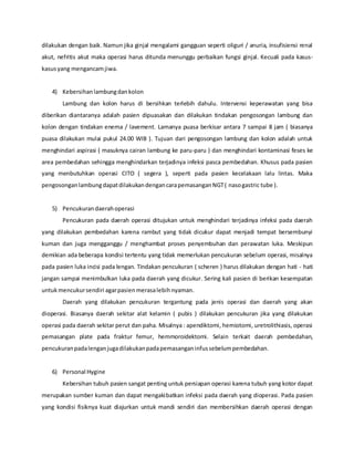 dilakukan dengan baik. Namun jika ginjal mengalami gangguan seperti oliguri / anuria, insufisiensi renal
akut, nefritis akut maka operasi harus ditunda menunggu perbaikan fungsi ginjal. Kecuali pada kasus-
kasusyang mengancamjiwa.
4) Kebersihanlambungdankolon
Lambung dan kolon harus di bersihkan terlebih dahulu. Intervensi keperawatan yang bisa
diberikan diantaranya adalah pasien dipuasakan dan dilakukan tindakan pengosongan lambung dan
kolon dengan tindakan enema / lavement. Lamanya puasa berkisar antara 7 sampai 8 jam ( biasanya
puasa dilakukan mulai pukul 24.00 WIB ). Tujuan dari pengosongan lambung dan kolon adalah untuk
menghindari aspirasi ( masuknya cairan lambung ke paru-paru ) dan menghindari kontaminasi feses ke
area pembedahan sehingga menghindarkan terjadinya infeksi pasca pembedahan. Khusus pada pasien
yang menbutuhkan operasi CITO ( segera ), seperti pada pasien kecelakaan lalu lintas. Maka
pengosonganlambungdapatdilakukandengancarapemasanganNGT( nasogastric tube ).
5) Pencukurandaerahoperasi
Pencukuran pada daerah operasi ditujukan untuk menghindari terjadinya infeksi pada daerah
yang dilakukan pembedahan karena rambut yang tidak dicukur dapat menjadi tempat bersembunyi
kuman dan juga mengganggu / menghambat proses penyembuhan dan perawatan luka. Meskipun
demikian ada beberapa kondisi tertentu yang tidak memerlukan pencukuran sebelum operasi, misalnya
pada pasien luka incisi pada lengan. Tindakan pencukuran ( scheren ) harus dilakukan dengan hati - hati
jangan sampai menimbulkan luka pada daerah yang dicukur. Sering kali pasien di berikan kesempatan
untukmencukursendiri agarpasienmerasalebihnyaman.
Daerah yang dilakukan pencukuran tergantung pada jenis operasi dan daerah yang akan
dioperasi. Biasanya daerah sekitar alat kelamin ( pubis ) dilakukan pencukuran jika yang dilakukan
operasi pada daerah sekitar perut dan paha. Misalnya : apendiktomi, herniotomi, uretrolithiasis, operasi
pemasangan plate pada fraktur femur, hemmoroidektomi. Selain terkait daerah pembedahan,
pencukuranpadalenganjugadilakukanpadapemasanganinfussebelumpembedahan.
6) Personal Hygine
Kebersihan tubuh pasien sangat penting untuk persiapan operasi karena tubuh yang kotor dapat
merupakan sumber kuman dan dapat mengakibatkan infeksi pada daerah yang dioperasi. Pada pasien
yang kondisi fisiknya kuat diajurkan untuk mandi sendiri dan membersihkan daerah operasi dengan
 