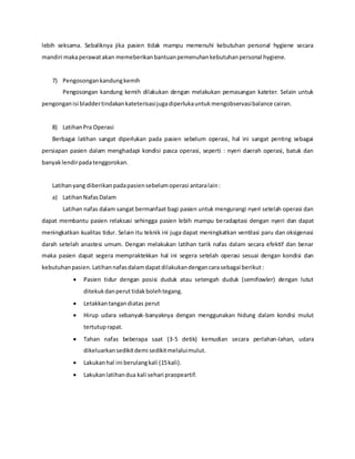 lebih seksama. Sebaliknya jika pasien tidak mampu memenuhi kebutuhan personal hygiene secara
mandiri makaperawatakan memeberikanbantuanpemenuhankebutuhanpersonal hygiene.
7) Pengosongankandungkemih
Pengosongan kandung kemih dilakukan dengan melakukan pemasangan kateter. Selain untuk
pengonganisi bladdertindakankateterisasijugadiperlukauntukmengobservasibalance cairan.
8) LatihanPra Operasi
Berbagai latihan sangat diperlukan pada pasien sebelum operasi, hal ini sangat penting sebagai
persiapan pasien dalam menghadapi kondisi pasca operasi, seperti : nyeri daerah operasi, batuk dan
banyaklendirpadatenggorokan.
Latihanyang diberikanpadapasiensebelumoperasi antaralain:
a) LatihanNafasDalam
Latihan nafas dalam sangat bermanfaat bagi pasien untuk mengurangi nyeri setelah operasi dan
dapat membantu pasien relaksasi sehingga pasien lebih mampu beradaptasi dengan nyeri dan dapat
meningkatkan kualitas tidur. Selain itu teknik ini juga dapat meningkatkan ventilasi paru dan oksigenasi
darah setelah anastesi umum. Dengan melakukan latihan tarik nafas dalam secara efektif dan benar
maka pasien dapat segera mempraktekkan hal ini segera setelah operasi sesuai dengan kondisi dan
kebutuhanpasien.Latihannafasdalamdapatdilakukandengancarasebagai berikut:
 Pasien tidur dengan posisi duduk atau setengah duduk (semifowler) dengan lutut
ditekukdanperut tidakbolehtegang.
 Letakkantangandiatas perut
 Hirup udara sebanyak-banyaknya dengan menggunakan hidung dalam kondisi mulut
tertutuprapat.
 Tahan nafas beberapa saat (3-5 detik) kemudian secara perlahan-lahan, udara
dikeluarkansedikitdemi sedikitmelaluimulut.
 Lakukanhal ini berulangkali (15kali).
 Lakukanlatihandua kali sehari praopeartif.
 