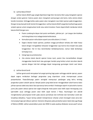 b) LatihanBatuk Efektif
Latihan batuk efektif juga sangat diperlukan bagi klien terutama klien yang mengalami operasi
dengan anstesi general. Karena pasien akan mengalami pemasangan alat bantu nafas selama dalam
kondisi teranstesi. Sehingga ketika sadar pasien akan mengalami rasa tidak nyaman pada tenggorokan.
Dengan terasa banyak lendir kental di tenggorokan. Latihan batukefektif sangat bermanfaat bagi pasien
setalah operasi untuk mengeluarkan lendir atau sekret tersebut. Pasien dapat dilatih melakukan teknik
batukefektif dengancara:
 Pasien condong ke depan dari posisi semifowler, jalinkan jari - jari tangan dan letakkan
melintangdiatasincisi sebagai bebat ketikabatuk.
 Kemudianpasiennafasdalamseperti caranafasdalam( 3-5 kali )
 Segera lakukan batuk spontan, pastikan rongga pernafasan terbuka dan tidak hanya
batuk dengan mengadalkan kekuatan tenggorokan saja karena bisa terjadi luka pada
tenggorokan. Hal ini bisa menimbulkan ketidaknyamanan, namun tidak berbahaya
terhadapincisi.
 Ulangi lagi sesuai kebutuhan.
 Jika selama batuk daerah operasi terasa nyeri, pasien bisa menambahkan dengan
menggunakan bantal kecil atau gulungan handuk yang lembut untuk menahan daerah
operasi dengan hati-hati sehingga dapat mengurangi guncangan tubuh saat batuk.
c) LatihanGerak Sendi
Latihan gerak sendi merupakan hal sangat penting bagi pasien sehingga setelah operasi, pasien
dapat segera melakukan berbagai pergerakan yang diperlukan untuk mempercepat proses
penyembuhan. Pasien/keluarga pasien seringkali mempunyai pandangan yang keliru tentang
pergerakan pasien setalah operasi. Banyak pasien yang tidak berani menggerakkan tubuh karena takut
jahitan operasi sobek atau takut luka operasinya lama sembuh. Pandangan seperti ini jelas keliru karena
justru jika pasien selesai operasi dan segera bergerak maka pasien akan lebih cepat merangsang usus
(peristaltik usus) sehingga pasien akan lebih cepat kentut / flatus. Keuntungan lain adalah
menghindarkan penumpukan lendir pada saluran pernafasan dan terhindar dari kontraktur sendi dan
terjadinya dekubitus. Tujuan lainnya adalah memperlancar sirkulasi untuk mencegah stasis vena dan
menunjang fungsi pernafasan optimal. Intervensi ditujukan pada perubahan posisi tubuh dan juga Range
of Motion (ROM). Latihan perpindahan posisi dan ROM ini pada awalnya dilakukan secara pasif namun
 