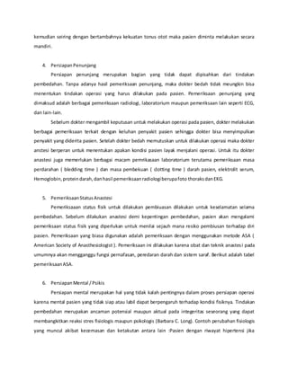 kemudian seiring dengan bertambahnya kekuatan tonus otot maka pasien diminta melakukan secara
mandiri.
4. PersiapanPenunjang
Persiapan penunjang merupakan bagian yang tidak dapat dipisahkan dari tindakan
pembedahan. Tanpa adanya hasil pemeriksaan penunjang, maka dokter bedah tidak meungkin bisa
menentukan tindakan operasi yang harus dilakukan pada pasien. Pemeriksaan penunjang yang
dimaksud adalah berbagai pemeriksaan radiologi, laboratorium maupun pemeriksaan lain seperti ECG,
dan lain-lain.
Sebelum dokter mengambil keputusan untuk melakukan operasi pada pasien, dokter melakukan
berbagai pemeriksaan terkait dengan keluhan penyakit pasien sehingga dokter bisa menyimpulkan
penyakit yang diderita pasien. Setelah dokter bedah memutuskan untuk dilakukan operasi maka dokter
anstesi berperan untuk menentukan apakan kondisi pasien layak menjalani operasi. Untuk itu dokter
anastesi juga memerlukan berbagai macam pemrikasaan laboratorium terutama pemeriksaan masa
perdarahan ( bledding time ) dan masa pembekuan ( clotting time ) darah pasien, elektrolit serum,
Hemoglobin,proteindarah,danhasil pemeriksaanradiologiberupafoto thoraksdanEKG.
5. PemeriksaanStatusAnastesi
Pemeriksaaan status fisik untuk dilakukan pembiuasan dilakukan untuk keselamatan selama
pembedahan. Sebelum dilakukan anastesi demi kepentingan pembedahan, pasien akan mengalami
pemeriksaan status fisik yang diperlukan untuk menilai sejauh mana resiko pembiusan terhadap diri
pasien. Pemeriksaan yang biasa digunakan adalah pemeriksaan dengan menggunakan metode ASA (
American Society of Anasthesiologist ). Pemeriksaan ini dilakukan karena obat dan teknik anastesi pada
umumnya akan mengganggu fungsi pernafasan, peredaran darah dan sistem saraf. Berikut adalah tabel
pemeriksaanASA.
6. PersiapanMental /Psikis
Persiapan mental merupakan hal yang tidak kalah pentingnya dalam proses persiapan operasi
karena mental pasien yang tidak siap atau labil dapat berpengaruh terhadap kondisi fisiknya. Tindakan
pembedahan merupakan ancaman potensial maupun aktual pada integeritas seseorang yang dapat
membangkitkan reaksi stres fisiologis maupun psikologis (Barbara C. Long). Contoh perubahan fisiologis
yang muncul akibat kecemasan dan ketakutan antara lain :Pasien dengan riwayat hipertensi jika
 