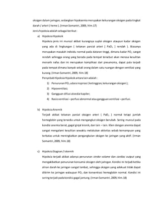 oksigen dalam jaringan, sedangkan hipoksemia merupakan kekurangan oksigen pada tingkat
darah / arteri ( heme ).(IrmanSomantri,2009, hlm.17)
Jenishipoksiaadalahsebagai berikut:
a) HipoksiaHipoksik
Hipoksia jenis ini muncul akibat kurangnya suplai oksigen ataupun kadar oksigen
yang ada di lingkungan ( tekanan parsial arteri [ PaO2 ] rendah ). Biasanya
merupakan masalah individu normal pada dataran tinggi, dimana kadar PO2 sangat
rendah sehingga orang yang berada pada tempat tersebut akan merasa kesulitan
menarik nafas dan ini merupakan komplikasi dari pneumonia, dapat pula terjadi
pada tempat dimana banyak sekali orang dalam satu ruangan dengan ventilasi yang
kurang.(IrmanSomantri,2009, hlm.18)
PenyebabHipoksiaHipoksikantaralainadalah:
1) PenurunanPO2 udarainspirasi ( ketinggian,kekuranganoksigen);
2) Hipoventilasi;
3) Gangguan difusi alveolarkapiler;
4) Rasioventilasi –perfusi abnormal ataugangguanventilasi –perfusi.
b) HipoksiaAnemik
Terjadi akibat tekanan parsial oksigen arteri ( PaO2 ) normal tetapi jumlah
hemoglobin yang tersedia untuk mengangkut oksigen berubah. Sering muncul pada
kondisi anemia berat, gagal ginjal kronik, dan lain – lain. Klien dengan anemia dapat
sangat mengalami kesulitan sewaktu melakukan aktivitas sebab kemampuan yang
terbatas untuk meningkatkan pengangkutan oksigen ke jaringan yang aktif. (Irman
Somantri,2009, hlm.18)
c) HipoksiaStagnan/iskemik
Hipoksia terjadi akibat adanya penurunan stroke volume dan cardiac output yang
mengakibatkan penurunan konsumsi oksigen oleh jaringan. Kondisi ini terjadi ketika
aliran darah ke jaringan sangat lambat, sehingga oksigen yang adekuat tidak dapat
dikirim ke jaringan walaupun PO2 dan konsentrasi hemoglobin normal. Kondisi ini
seringterjadi padakondisi gagal jantung.(IrmanSomantri,2009,hlm.18)
 