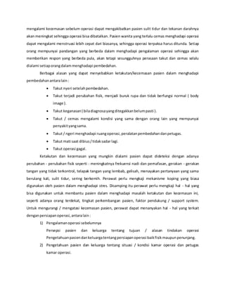mengalami kecemasan sebelum operasi dapat mengakibatkan pasien sulit tidur dan tekanan darahnya
akan meningkat sehingga operasi bisa dibatalkan. Pasien wanita yang terlalu cemas menghadapi operasi
dapat mengalami menstruasi lebih cepat dari biasanya, sehingga operasi terpaksa harus ditunda. Setiap
orang mempunyai pandangan yang berbeda dalam menghadapi pengalaman operasi sehingga akan
memberikan respon yang berbeda pula, akan tetapi sesungguhnya perasaan takut dan cemas selalu
dialami setiaporangdalammenghadapi pembedahan.
Berbagai alasan yang dapat menyebabkan ketakutan/kecemasan pasien dalam menghadapi
pembedahanantaralain:
 Takut nyeri setelahpembedahan.
 Takut terjadi perubahan fisik, menjadi buruk rupa dan tidak berfungsi normal ( body
image ).
 Takut keganasan( biladiagnosayangditegakkanbelumpasti ).
 Takut / cemas mengalami kondisi yang sama dengan orang lain yang mempunyai
penyakityangsama.
 Takut / ngeri menghadapi ruangoperasi,peralatanpembedahandanpetugas.
 Takut mati saat dibius/tidaksadar lagi.
 Takut operasi gagal.
Ketakutan dan kecemasan yang mungkin dialami pasien dapat dideteksi dengan adanya
perubahan - perubahan fisik seperti : meningkatnya frekuensi nadi dan pernafasan, gerakan - gerakan
tangan yang tidak terkontrol, telapak tangan yang lembab, gelisah, menayakan pertanyaan yang sama
berulang kali, sulit tidur, sering berkemih. Perawat perlu mengkaji mekanisme koping yang biasa
digunakan oleh pasien dalam menghadapi stres. Disamping itu perawat perlu mengkaji hal - hal yang
bisa digunakan untuk membantu pasien dalam menghadapi masalah ketakutan dan kecemasan ini,
seperti adanya orang terdekat, tingkat perkembangan pasien, faktor pendukung / support system.
Untuk mengurangi / mengatasi kecemasan pasien, perawat dapat menanyakan hal - hal yang terkait
denganpersiapanoperasi,antaralain:
1) Pengalamanoperasi sebelumnya
Persepsi pasien dan keluarga tentang tujuan / alasan tindakan operasi
Pengetahuanpasiendankeluargatentangpersiapanoperasi baikfisikmaupunpenunjang.
2) Pengetahuan pasien dan keluarga tentang situasi / kondisi kamar operasi dan petugas
kamar operasi.
 